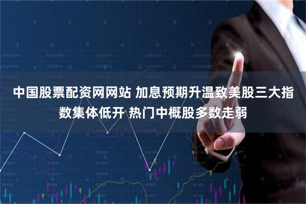 中国股票配资网网站 加息预期升温致美股三大指数集体低开 热门中概股多数走弱