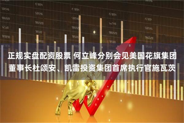 正规实盘配资股票 何立峰分别会见美国花旗集团董事长杜颂安、凯雷投资集团首席执行官施瓦茨