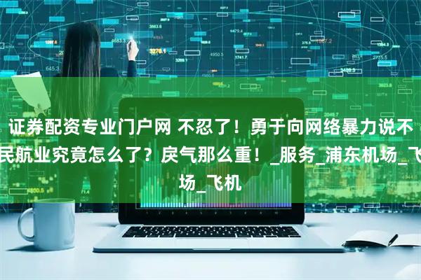 证券配资专业门户网 不忍了！勇于向网络暴力说不！民航业究竟怎么了？戾气那么重！_服务_浦东机场_飞机