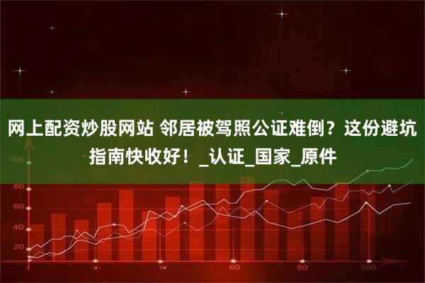 网上配资炒股网站 邻居被驾照公证难倒？这份避坑指南快收好！_认证_国家_原件