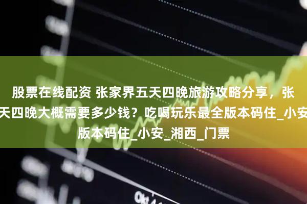 股票在线配资 张家界五天四晚旅游攻略分享，张家界旅游五天四晚大概需要多少钱？吃喝玩乐最全版本码住_小安_湘西_门票