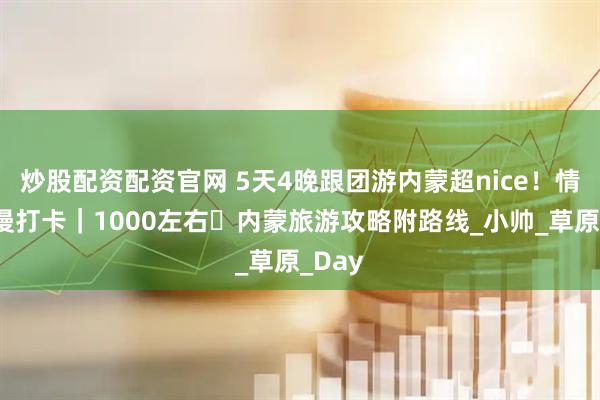 炒股配资配资官网 5天4晚跟团游内蒙超nice！情侣浪漫打卡｜1000左右・内蒙旅游攻略附路线_小帅_草原_Day