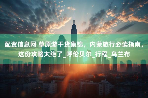 配资信息网 草原游干货集锦，内蒙旅行必读指南，这份攻略太绝了_呼伦贝尔_行程_乌兰布