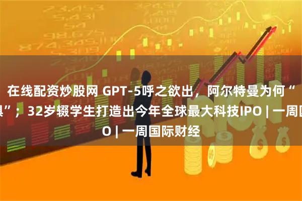 在线配资炒股网 GPT-5呼之欲出，阿尔特曼为何“感到恐惧”；32岁辍学生打造出今年全球最大科技IPO | 一周国际财经