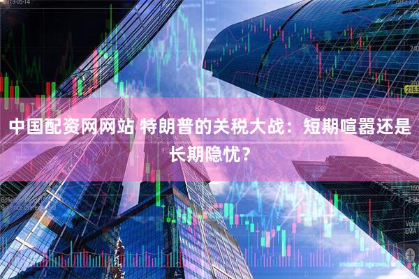 中国配资网网站 特朗普的关税大战：短期喧嚣还是长期隐忧？