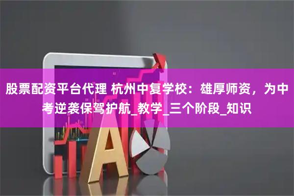 股票配资平台代理 杭州中复学校：雄厚师资，为中考逆袭保驾护航_教学_三个阶段_知识