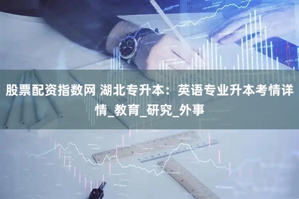 股票配资指数网 湖北专升本：英语专业升本考情详情_教育_研究_外事