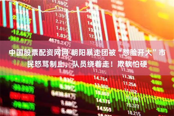 中国股票配资网网 朝阳暴走团被“怼脸开大”市民怒骂制止，队员绕着走！欺软怕硬