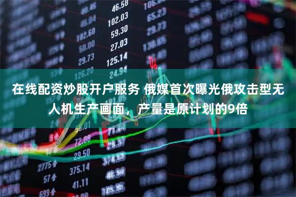 在线配资炒股开户服务 俄媒首次曝光俄攻击型无人机生产画面，产量是原计划的9倍