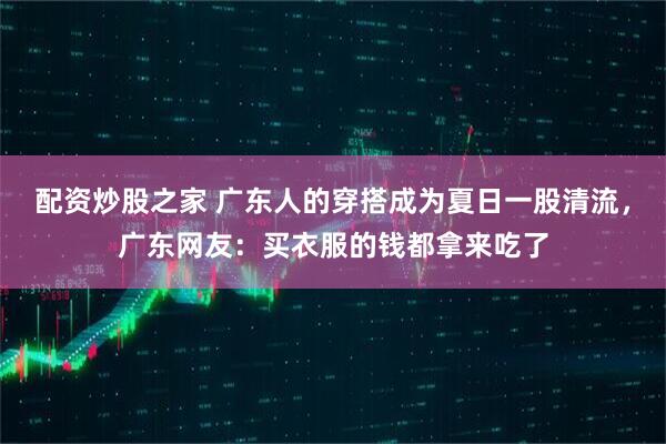 配资炒股之家 广东人的穿搭成为夏日一股清流，广东网友：买衣服的钱都拿来吃了