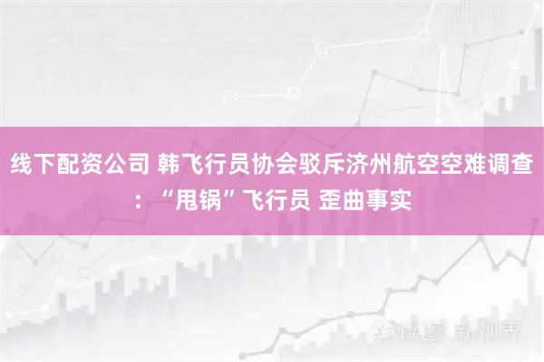 线下配资公司 韩飞行员协会驳斥济州航空空难调查：“甩锅”飞行员 歪曲事实