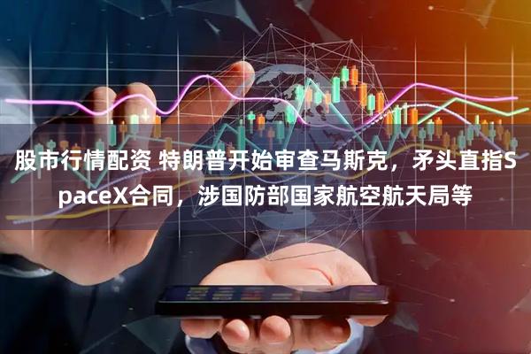 股市行情配资 特朗普开始审查马斯克，矛头直指SpaceX合同，涉国防部国家航空航天局等