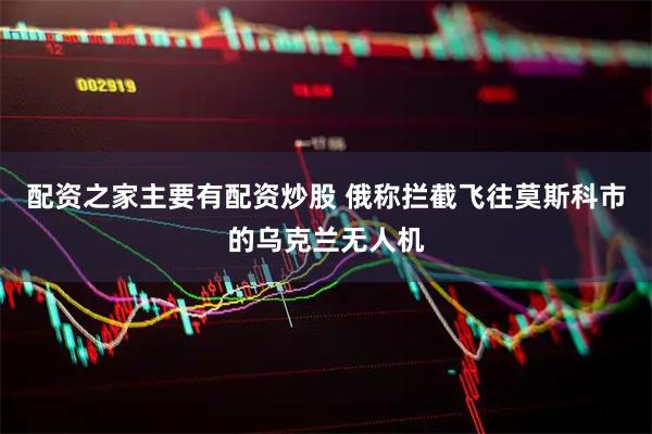 配资之家主要有配资炒股 俄称拦截飞往莫斯科市的乌克兰无人机