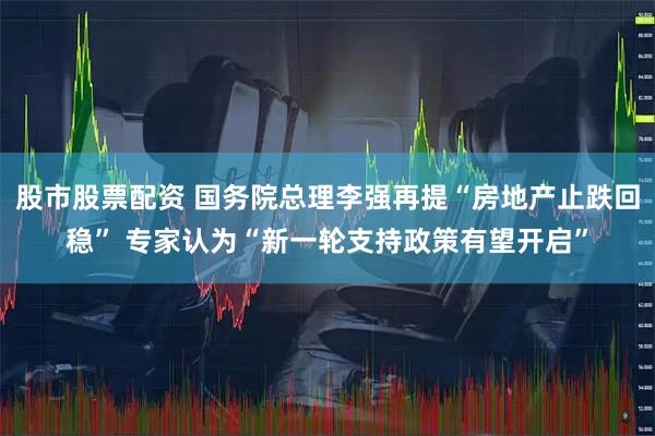 股市股票配资 国务院总理李强再提“房地产止跌回稳” 专家认为“新一轮支持政策有望开启”