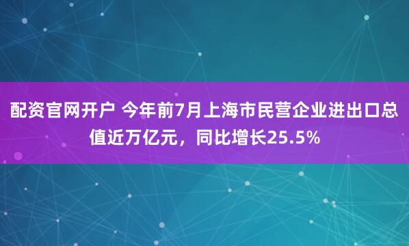 配资官网开户 今年前7月上海市民营企业进出口总值近万亿元，同比增长25.5%