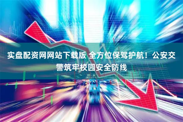 实盘配资网网站下载版 全方位保驾护航！公安交警筑牢校园安全防线