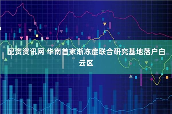配资资讯网 华南首家渐冻症联合研究基地落户白云区