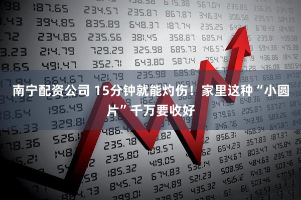南宁配资公司 15分钟就能灼伤！家里这种“小圆片”千万要收好