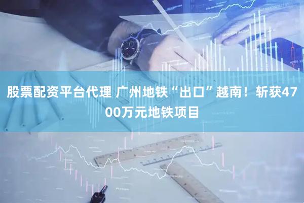 股票配资平台代理 广州地铁“出口”越南！斩获4700万元地铁项目