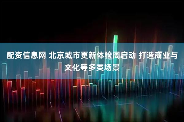 配资信息网 北京城市更新体验周启动 打造商业与文化等多类场景