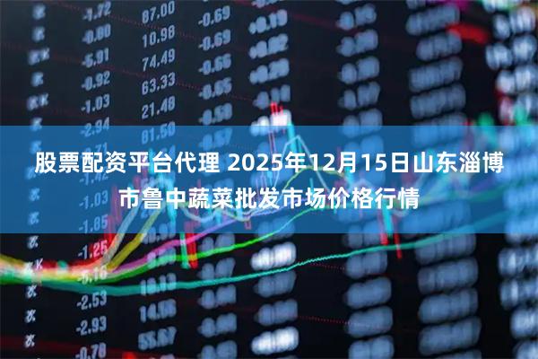 股票配资平台代理 2025年12月15日山东淄博市鲁中蔬菜批发市场价格行情