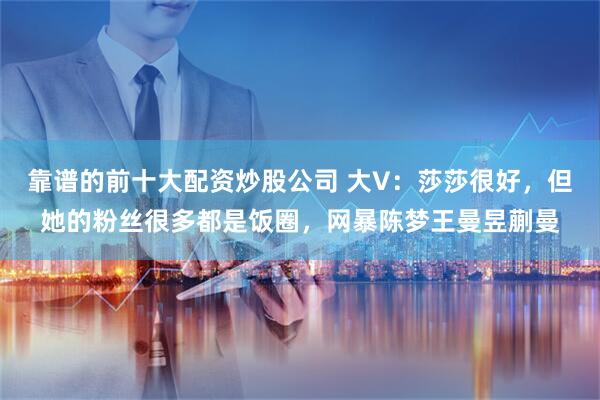 靠谱的前十大配资炒股公司 大V：莎莎很好，但她的粉丝很多都是饭圈，网暴陈梦王曼昱蒯曼